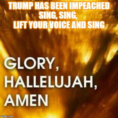 Glory, Hallelujah, Amen | TRUMP HAS BEEN IMPEACHED
SING, SING, 
LIFT YOUR VOICE AND SING | image tagged in glory hallelujah amen | made w/ Imgflip meme maker