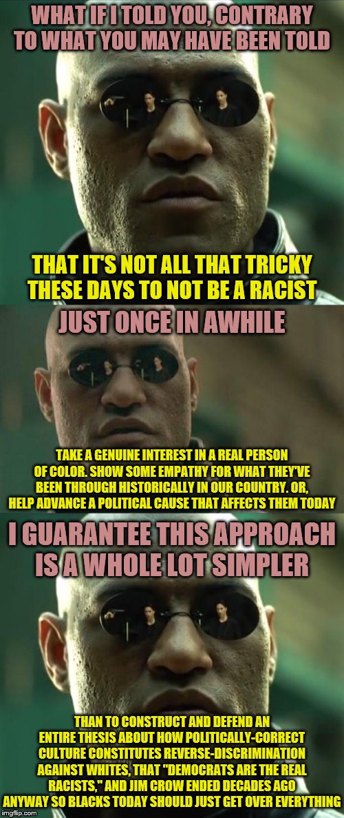 Sometimes you guys act so put upon by this whole race thing. It's not that hard | WHAT IF I TOLD YOU, CONTRARY TO WHAT YOU MAY HAVE BEEN TOLD; THAT IT'S NOT ALL THAT TRICKY THESE DAYS TO NOT BE A RACIST; JUST ONCE IN AWHILE; TAKE A GENUINE INTEREST IN A REAL PERSON OF COLOR. SHOW SOME EMPATHY FOR WHAT THEY'VE BEEN THROUGH HISTORICALLY IN OUR COUNTRY. OR, HELP ADVANCE A POLITICAL CAUSE THAT AFFECTS THEM TODAY; I GUARANTEE THIS APPROACH IS A WHOLE LOT SIMPLER; THAN TO CONSTRUCT AND DEFEND AN ENTIRE THESIS ABOUT HOW POLITICALLY-CORRECT CULTURE CONSTITUTES REVERSE-DISCRIMINATION AGAINST WHITES, THAT "DEMOCRATS ARE THE REAL RACISTS," AND JIM CROW ENDED DECADES AGO ANYWAY SO BLACKS TODAY SHOULD JUST GET OVER EVERYTHING | image tagged in morpheus 3-panel,race,racism,no racism,politics,democrats | made w/ Imgflip meme maker