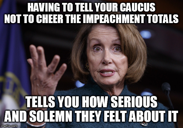 Good old Nancy Pelosi | HAVING TO TELL YOUR CAUCUS NOT TO CHEER THE IMPEACHMENT TOTALS; TELLS YOU HOW SERIOUS AND SOLEMN THEY FELT ABOUT IT | image tagged in good old nancy pelosi | made w/ Imgflip meme maker