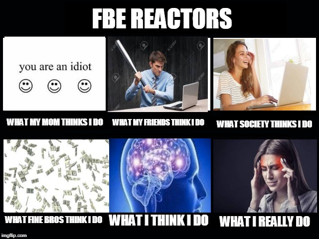 What my friends think I do | FBE REACTORS; WHAT MY MOM THINKS I DO; WHAT SOCIETY THINKS I DO; WHAT MY FRIENDS THINK I DO; WHAT FINE BROS THINK I DO; WHAT I THINK I DO; WHAT I REALLY DO | image tagged in what my friends think i do | made w/ Imgflip meme maker