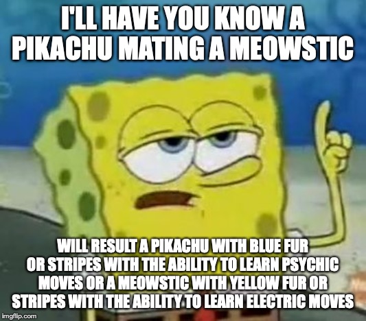 Pikachu Mating a Meowsitc | I'LL HAVE YOU KNOW A PIKACHU MATING A MEOWSTIC; WILL RESULT A PIKACHU WITH BLUE FUR OR STRIPES WITH THE ABILITY TO LEARN PSYCHIC MOVES OR A MEOWSTIC WITH YELLOW FUR OR STRIPES WITH THE ABILITY TO LEARN ELECTRIC MOVES | image tagged in memes,ill have you know spongebob,pokemon | made w/ Imgflip meme maker