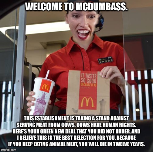 AOC Happy Green New Meal | WELCOME TO MCDUMBASS. THIS ESTABLISHMENT IS TAKING A STAND AGAINST SERVING MEAT FROM COWS. COWS HAVE HUMAN RIGHTS. HERE’S YOUR GREEN NEW DEAL THAT YOU DID NOT ORDER, AND I BELIEVE THIS IS THE BEST SELECTION FOR YOU, BECAUSE IF YOU KEEP EATING ANIMAL MEAT, YOU WILL DIE IN TWELVE YEARS. | image tagged in alexandria ocasio-cortez working at mcdonalds,memes,stupid,cow,eating,dumbass | made w/ Imgflip meme maker