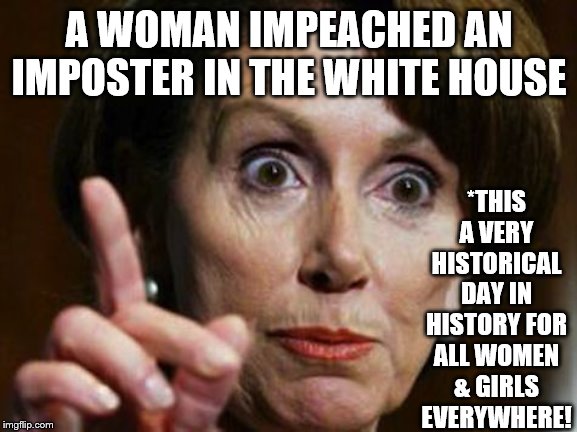 Nancy Pelosi No Spending Problem | *THIS A VERY HISTORICAL DAY IN HISTORY FOR ALL WOMEN & GIRLS EVERYWHERE! A WOMAN IMPEACHED AN IMPOSTER IN THE WHITE HOUSE | image tagged in nancy pelosi no spending problem | made w/ Imgflip meme maker
