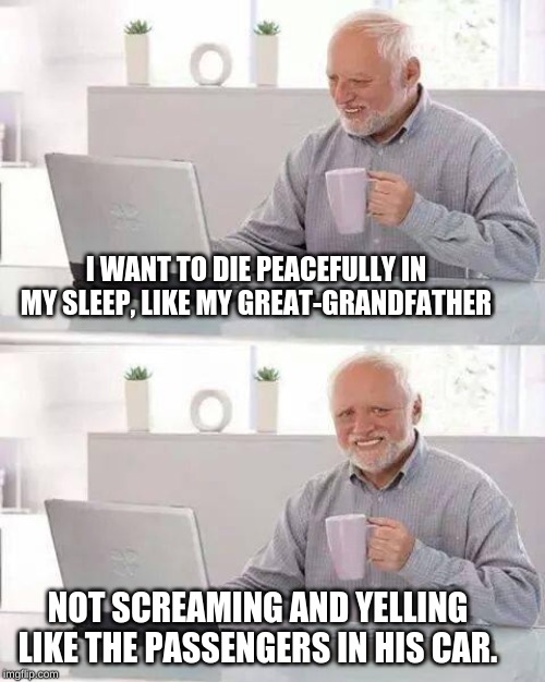 Hide the Pain Harold | I WANT TO DIE PEACEFULLY IN MY SLEEP, LIKE MY GREAT-GRANDFATHER; NOT SCREAMING AND YELLING LIKE THE PASSENGERS IN HIS CAR. | image tagged in memes,hide the pain harold | made w/ Imgflip meme maker