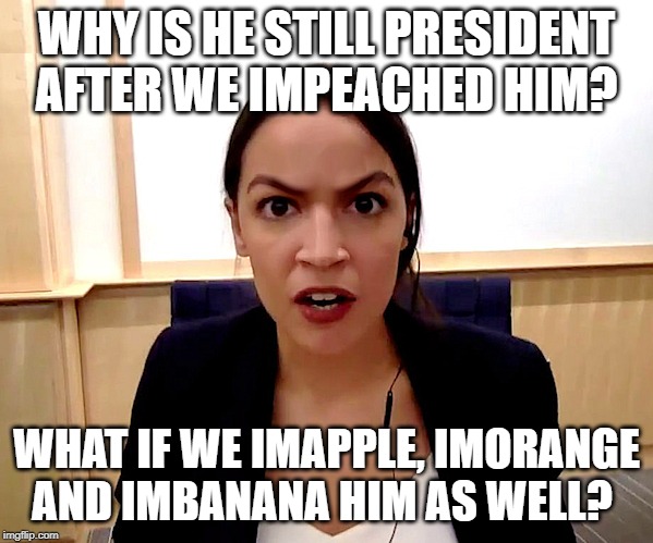 Alexandria Ocasio-Cortez | WHY IS HE STILL PRESIDENT AFTER WE IMPEACHED HIM? WHAT IF WE IMAPPLE, IMORANGE AND IMBANANA HIM AS WELL? | image tagged in alexandria ocasio-cortez | made w/ Imgflip meme maker