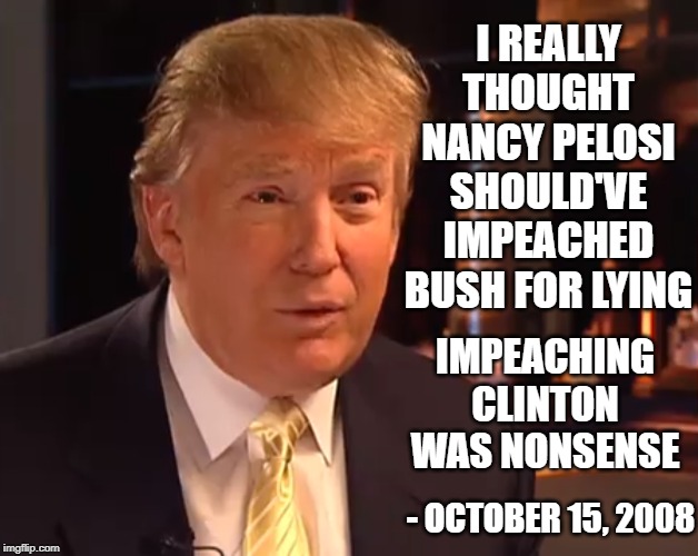 I guess a lot can change in a decade | I REALLY THOUGHT NANCY PELOSI SHOULD'VE IMPEACHED BUSH FOR LYING; IMPEACHING CLINTON WAS NONSENSE; - OCTOBER 15, 2008 | image tagged in donald trump,impeachment,nancy pelosi,george w bush,bill clinton | made w/ Imgflip meme maker