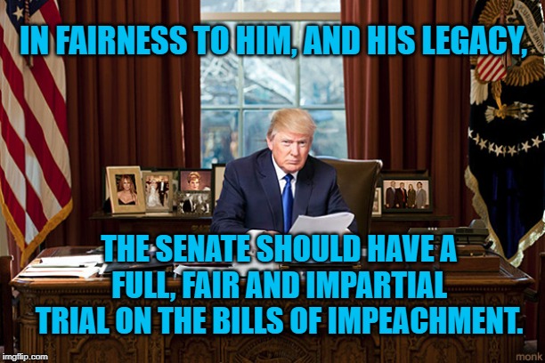 president trump | IN FAIRNESS TO HIM, AND HIS LEGACY, THE SENATE SHOULD HAVE A FULL, FAIR AND IMPARTIAL TRIAL ON THE BILLS OF IMPEACHMENT. | image tagged in president trump | made w/ Imgflip meme maker