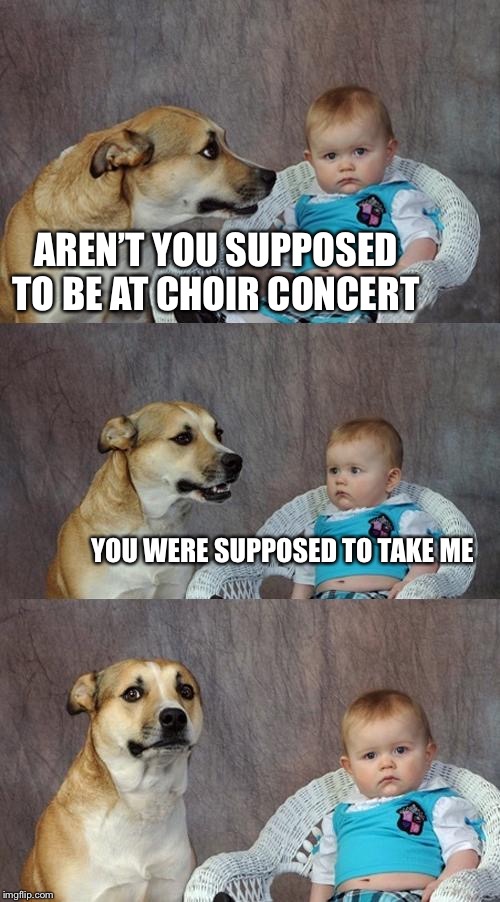 Dad Joke Dog | AREN’T YOU SUPPOSED TO BE AT CHOIR CONCERT; YOU WERE SUPPOSED TO TAKE ME | image tagged in memes,dad joke dog | made w/ Imgflip meme maker