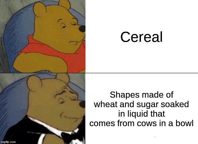 Tuxedo Winnie The Pooh | Cereal; Shapes made of wheat and sugar soaked in liquid that comes from cows in a bowl | image tagged in memes,tuxedo winnie the pooh | made w/ Imgflip meme maker