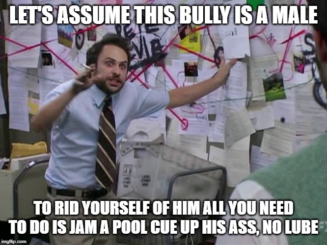 Charlie Conspiracy (Always Sunny in Philidelphia) | LET'S ASSUME THIS BULLY IS A MALE TO RID YOURSELF OF HIM ALL YOU NEED TO DO IS JAM A POOL CUE UP HIS ASS, NO LUBE | image tagged in charlie conspiracy always sunny in philidelphia | made w/ Imgflip meme maker