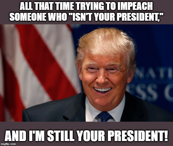 Cheers to all those who thought he was packing his bags today. | ALL THAT TIME TRYING TO IMPEACH SOMEONE WHO "ISN'T YOUR PRESIDENT,"; AND I'M STILL YOUR PRESIDENT! | image tagged in laughing donald trump,funny,politics,political meme | made w/ Imgflip meme maker