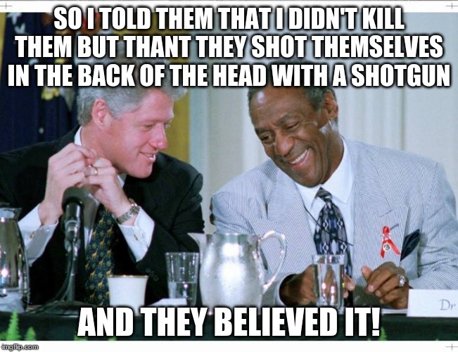 Bill Clinton and Bill Cosby | SO I TOLD THEM THAT I DIDN'T KILL THEM BUT THANT THEY SHOT THEMSELVES IN THE BACK OF THE HEAD WITH A SHOTGUN AND THEY BELIEVED IT! | image tagged in bill clinton and bill cosby | made w/ Imgflip meme maker