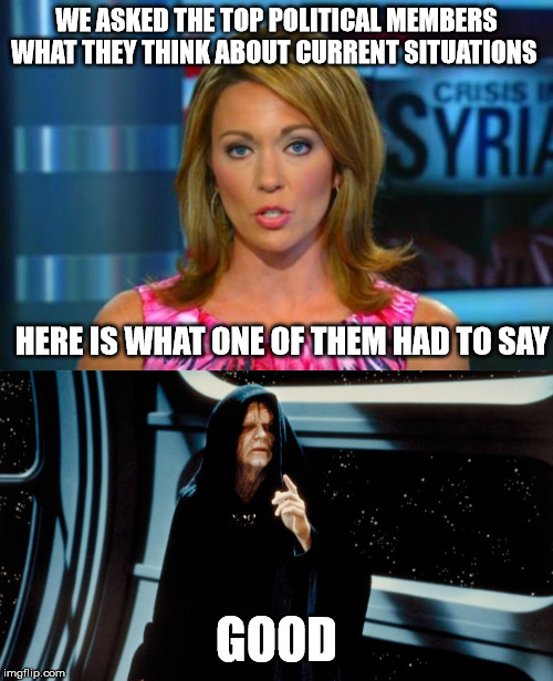 WE ASKED THE TOP POLITICAL MEMBERS WHAT THEY THINK ABOUT CURRENT SITUATIONS; HERE IS WHAT ONE OF THEM HAD TO SAY; GOOD | image tagged in misinformed reporter,palpatine,reporter,news | made w/ Imgflip meme maker
