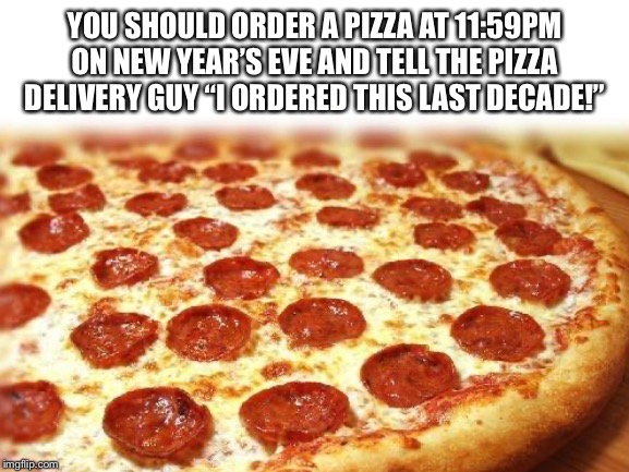 End of Decade Pranks | YOU SHOULD ORDER A PIZZA AT 11:59PM ON NEW YEAR’S EVE AND TELL THE PIZZA DELIVERY GUY “I ORDERED THIS LAST DECADE!” | image tagged in pizza,end of decade,prank | made w/ Imgflip meme maker