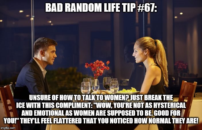 Dinner Date | BAD RANDOM LIFE TIP #67:; UNSURE OF HOW TO TALK TO WOMEN? JUST BREAK THE ICE WITH THIS COMPLIMENT: "WOW, YOU'RE NOT AS HYSTERICAL AND EMOTIONAL AS WOMEN ARE SUPPOSED TO BE. GOOD FOR YOU!" THEY'LL FEEL FLATTERED THAT YOU NOTICED HOW NORMAL THEY ARE! | image tagged in dinner date | made w/ Imgflip meme maker
