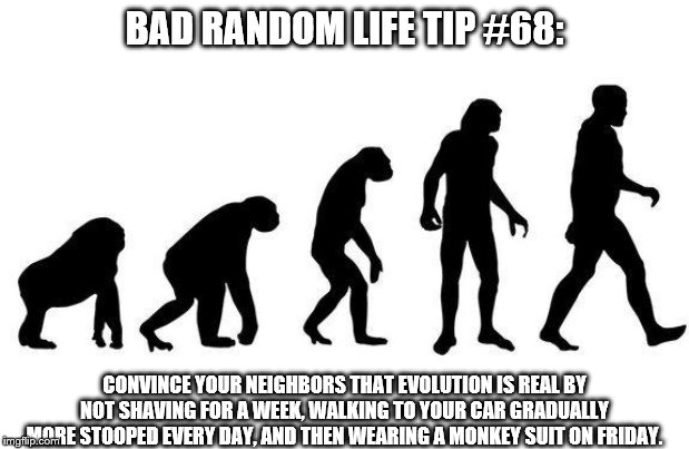Human Evolution | BAD RANDOM LIFE TIP #68:; CONVINCE YOUR NEIGHBORS THAT EVOLUTION IS REAL BY NOT SHAVING FOR A WEEK, WALKING TO YOUR CAR GRADUALLY MORE STOOPED EVERY DAY, AND THEN WEARING A MONKEY SUIT ON FRIDAY. | image tagged in human evolution | made w/ Imgflip meme maker