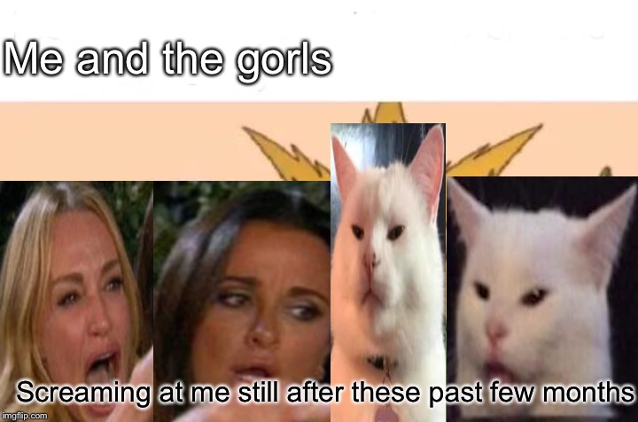 Me and the gorls day 4 | Me and the gorls; Screaming at me still after these past few months | image tagged in memes,me and the boys,woman yelling at cat,day four | made w/ Imgflip meme maker