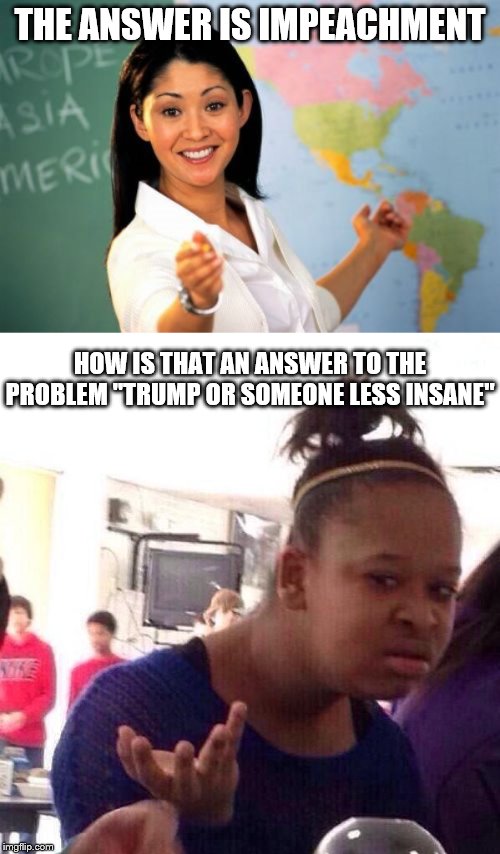 Congratz on impeachment. Now solve your real Problem. | THE ANSWER IS IMPEACHMENT; HOW IS THAT AN ANSWER TO THE PROBLEM "TRUMP OR SOMEONE LESS INSANE" | image tagged in memes,unhelpful high school teacher,black girl wat,impeachment,trump impeachment | made w/ Imgflip meme maker