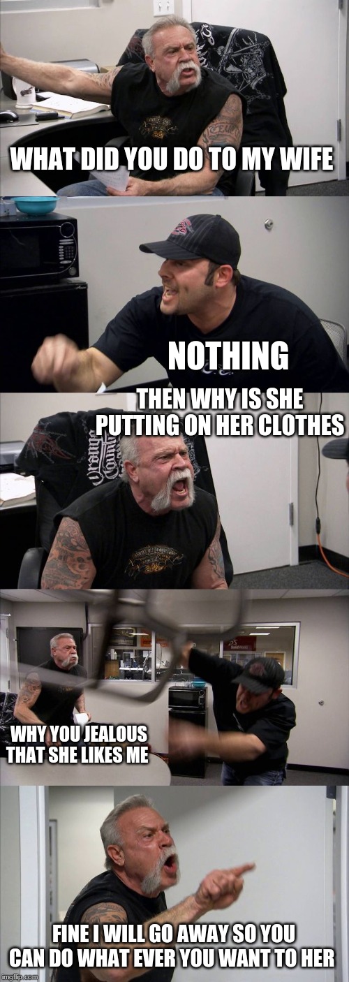 American Chopper Argument Meme | WHAT DID YOU DO TO MY WIFE; NOTHING; THEN WHY IS SHE PUTTING ON HER CLOTHES; WHY YOU JEALOUS THAT SHE LIKES ME; FINE I WILL GO AWAY SO YOU CAN DO WHAT EVER YOU WANT TO HER | image tagged in memes,american chopper argument | made w/ Imgflip meme maker
