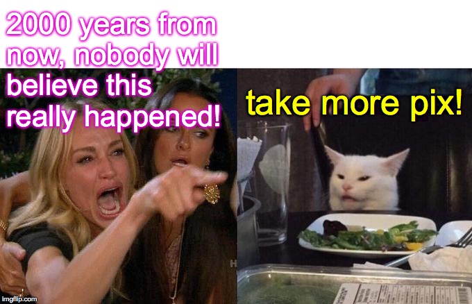 Woman Yelling At Cat Meme | 2000 years from
now, nobody will
believe this
really happened! take more pix! | image tagged in memes,woman yelling at cat | made w/ Imgflip meme maker
