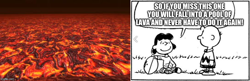 SO IF YOU MISS THIS ONE YOU WILL FALL INTO A POOL OF LAVA AND NEVER HAVE TO DO IT AGAIN! | image tagged in charlie brown football,lava | made w/ Imgflip meme maker