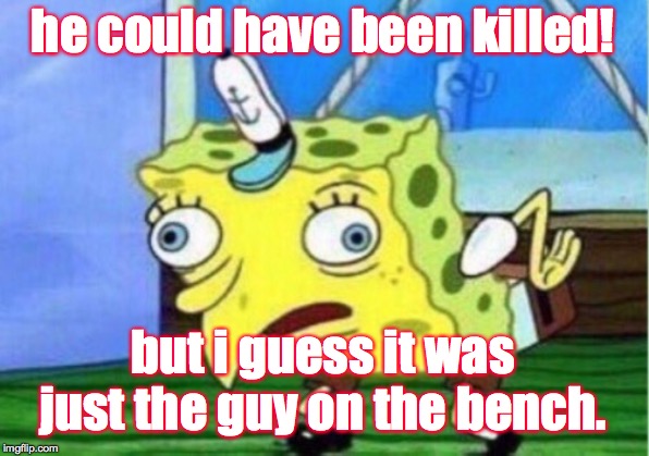 Mocking Spongebob Meme | he could have been killed! but i guess it was just the guy on the bench. | image tagged in memes,mocking spongebob | made w/ Imgflip meme maker