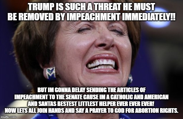 Ho Ho Ho Pelosi | TRUMP IS SUCH A THREAT HE MUST BE REMOVED BY IMPEACHMENT IMMEDIATELY!! BUT IM GONNA DELAY SENDING THE ARTICLES OF IMPEACHMENT TO THE SENATE CAUSE IM A CATHOLIC AND AMERICAN AND SANTAS BESTEST LITTLEST HELPER EVER EVER EVER! 
NOW LETS ALL JOIN HANDS AND SAY A PRAYER TO GOD FOR ABORTION RIGHTS. | image tagged in special kind of stupid,stupid liberals,liberal logic,maga,nancy pelosi wtf,good old nancy pelosi | made w/ Imgflip meme maker