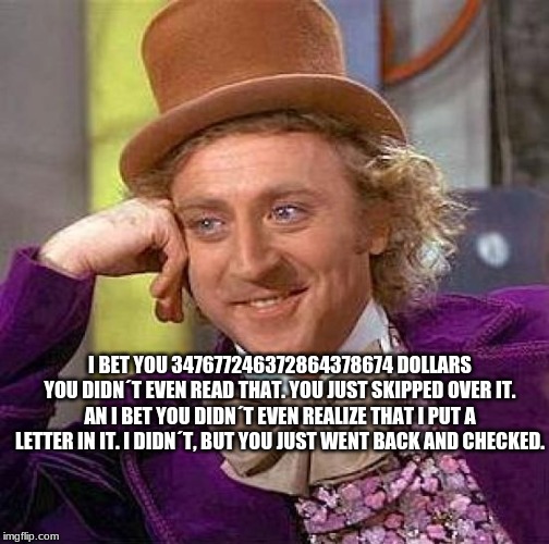 Creepy Condescending Wonka Meme | I BET YOU 347677246372864378674 DOLLARS YOU DIDN´T EVEN READ THAT. YOU JUST SKIPPED OVER IT. AN I BET YOU DIDN´T EVEN REALIZE THAT I PUT A LETTER IN IT. I DIDN´T, BUT YOU JUST WENT BACK AND CHECKED. | image tagged in memes,creepy condescending wonka | made w/ Imgflip meme maker