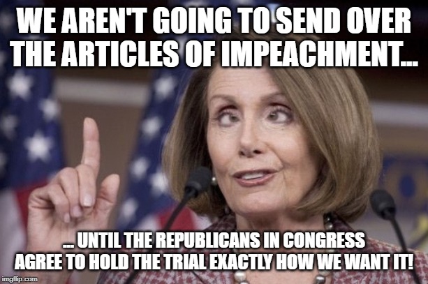 Nancy pelosi | WE AREN'T GOING TO SEND OVER THE ARTICLES OF IMPEACHMENT... ... UNTIL THE REPUBLICANS IN CONGRESS AGREE TO HOLD THE TRIAL EXACTLY HOW WE WANT IT! | image tagged in nancy pelosi | made w/ Imgflip meme maker