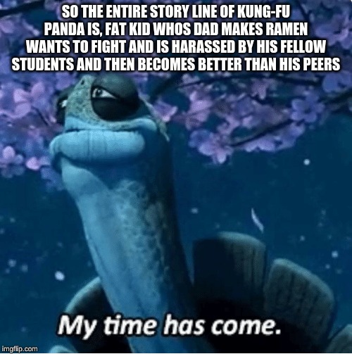 My Time Has Come | SO THE ENTIRE STORY LINE OF KUNG-FU PANDA IS, FAT KID WHOS DAD MAKES RAMEN WANTS TO FIGHT AND IS HARASSED BY HIS FELLOW STUDENTS AND THEN BECOMES BETTER THAN HIS PEERS | image tagged in my time has come | made w/ Imgflip meme maker