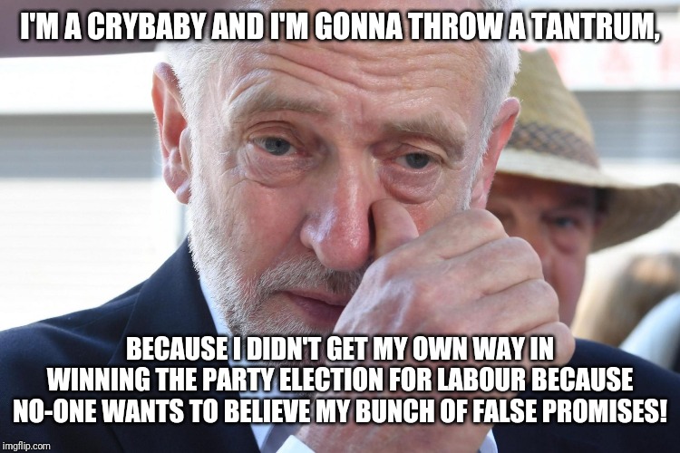 Jeremy Corbyn crying because he lost the party election! | I'M A CRYBABY AND I'M GONNA THROW A TANTRUM, BECAUSE I DIDN'T GET MY OWN WAY IN WINNING THE PARTY ELECTION FOR LABOUR BECAUSE NO-ONE WANTS TO BELIEVE MY BUNCH OF FALSE PROMISES! | image tagged in jeremy corbyn crying,jeremy corbyn | made w/ Imgflip meme maker