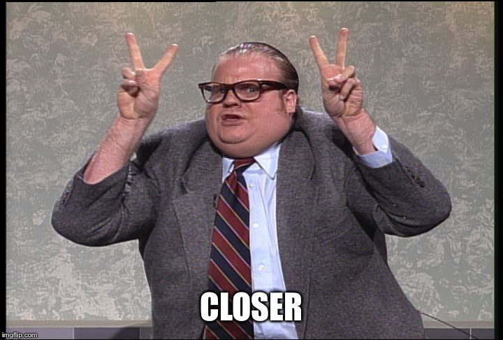 Chris Farley Quotes | CLOSER | image tagged in chris farley quotes | made w/ Imgflip meme maker