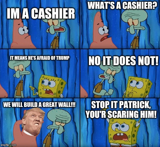 Trump! | IM A CASHIER; WHAT'S A CASHIER? IT MEANS HE'S AFRAID OF TRUMP; NO IT DOES NOT! STOP IT PATRICK, YOU'R SCARING HIM! WE WILL BUILD A GREAT WALL!!! | image tagged in stop it patrick you're scaring him | made w/ Imgflip meme maker