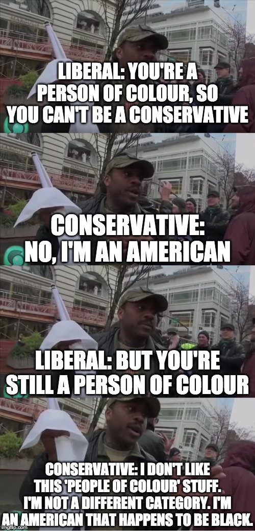 More proof that the left only see skin-colour and not character | LIBERAL: YOU'RE A PERSON OF COLOUR, SO YOU CAN'T BE A CONSERVATIVE; CONSERVATIVE: NO, I'M AN AMERICAN; LIBERAL: BUT YOU'RE STILL A PERSON OF COLOUR; CONSERVATIVE: I DON'T LIKE THIS 'PEOPLE OF COLOUR' STUFF. I'M NOT A DIFFERENT CATEGORY. I'M AN AMERICAN THAT HAPPENS TO BE BLACK. | image tagged in memes,politics | made w/ Imgflip meme maker