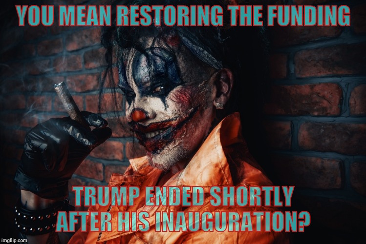 w | YOU MEAN RESTORING THE FUNDING TRUMP ENDED SHORTLY AFTER HIS INAUGURATION? | image tagged in evil bloodstained clown | made w/ Imgflip meme maker