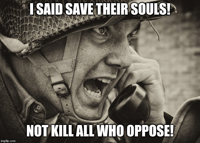 WW2 US Soldier yelling radio | I SAID SAVE THEIR SOULS! NOT KILL ALL WHO OPPOSE! | image tagged in ww2 us soldier yelling radio | made w/ Imgflip meme maker