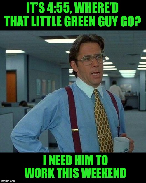 That Would Be Great Meme | IT’S 4:55, WHERE’D THAT LITTLE GREEN GUY GO? I NEED HIM TO WORK THIS WEEKEND | image tagged in memes,that would be great | made w/ Imgflip meme maker