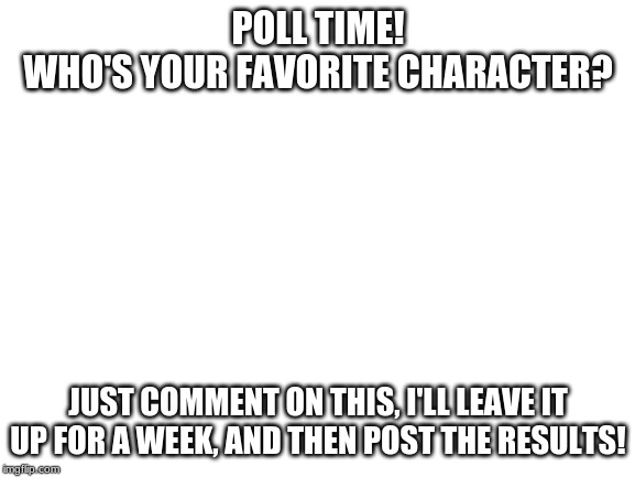 Poll: Who's your favorite character? | POLL TIME!
WHO'S YOUR FAVORITE CHARACTER? JUST COMMENT ON THIS, I'LL LEAVE IT UP FOR A WEEK, AND THEN POST THE RESULTS! | image tagged in blank white template,poll,kirby | made w/ Imgflip meme maker