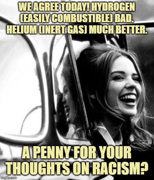 When they attack you with the Hindenburg! | WE AGREE TODAY! HYDROGEN (EASILY COMBUSTIBLE) BAD. HELIUM (INERT GAS) MUCH BETTER. A PENNY FOR YOUR THOUGHTS ON RACISM? | image tagged in kylie cab laugh,hindenburg,politics lol,politics,racism,no racism | made w/ Imgflip meme maker