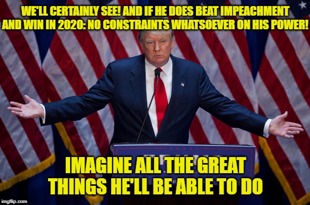 "Only five more years!" | WE'LL CERTAINLY SEE! AND IF HE DOES BEAT IMPEACHMENT AND WIN IN 2020: NO CONSTRAINTS WHATSOEVER ON HIS POWER! IMAGINE ALL THE GREAT THINGS HE'LL BE ABLE TO DO | image tagged in donald trump,trump 2020,trump,election 2020,election fraud,rigged elections | made w/ Imgflip meme maker