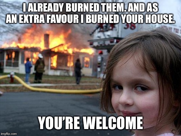 Disaster Girl Meme | I ALREADY BURNED THEM. AND AS AN EXTRA FAVOUR I BURNED YOUR HOUSE. YOU’RE WELCOME | image tagged in memes,disaster girl | made w/ Imgflip meme maker