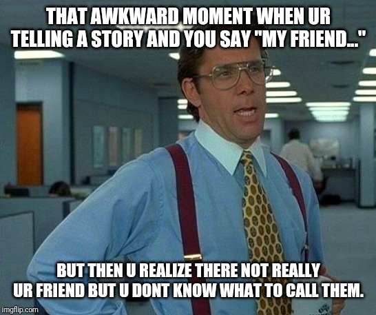 That Would Be Great Meme | THAT AWKWARD MOMENT WHEN UR TELLING A STORY AND YOU SAY "MY FRIEND..."; BUT THEN U REALIZE THERE NOT REALLY UR FRIEND BUT U DONT KNOW WHAT TO CALL THEM. | image tagged in memes,that would be great | made w/ Imgflip meme maker