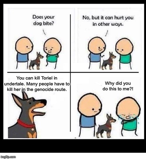 MY DOG CAN HURT YOU IN OTHER WAYS BLANK | You can kill Toriel in undertale. Many people have to kill her in the genocide route. Why did you do this to me?! | image tagged in my dog can hurt you in other ways blank | made w/ Imgflip meme maker