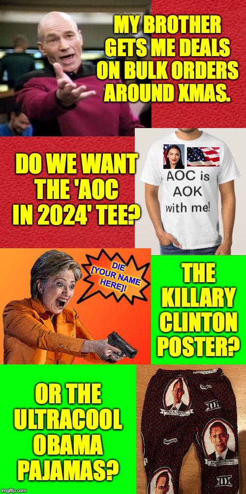 Just leave your size and amount of each item in the comments  ( : | MY BROTHER GETS ME DEALS ON BULK ORDERS AROUND XMAS. DO WE WANT THE 'AOC IN 2024' TEE? DIE [YOUR NAME HERE]! THE KILLARY CLINTON POSTER? OR THE
ULTRACOOL
OBAMA
PAJAMAS? | image tagged in memes,merry xmas,aoc,killary,obamas pajamas | made w/ Imgflip meme maker