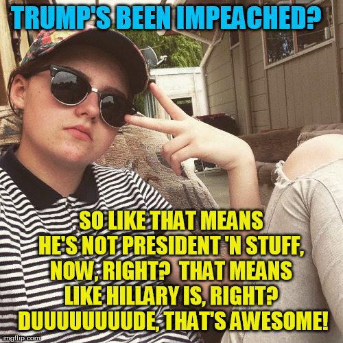 Seriously, there are actually people this clueless.  Usually the same ones who can't find Canada on a map  :-/ | TRUMP'S BEEN IMPEACHED? SO LIKE THAT MEANS HE'S NOT PRESIDENT 'N STUFF, NOW, RIGHT?  THAT MEANS LIKE HILLARY IS, RIGHT?  DUUUUUUUUDE, THAT'S AWESOME! | image tagged in white guy teen millenial,impeachment,donald trump,nancy pelosi,millennials,hillary clinton | made w/ Imgflip meme maker