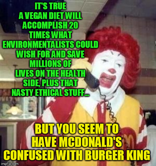 Ronald McDonald Temp | IT'S TRUE A VEGAN DIET WILL ACCOMPLISH 20 TIMES WHAT ENVIRONMENTALISTS COULD WISH FOR AND SAVE MILLIONS OF LIVES ON THE HEALTH SIDE, PLUS TH | image tagged in ronald mcdonald temp | made w/ Imgflip meme maker
