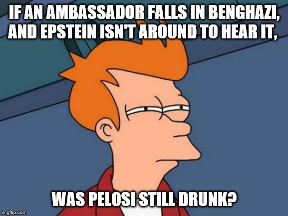 Just wait until I get to the chicken and the egg. | IF AN AMBASSADOR FALLS IN BENGHAZI, AND EPSTEIN ISN'T AROUND TO HEAR IT, WAS PELOSI STILL DRUNK? | image tagged in politics,funny memes,benghazi,jeffrey epstein,nancy pelosi | made w/ Imgflip meme maker