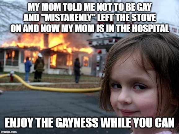 Disaster Girl | MY MOM TOLD ME NOT TO BE GAY AND "MISTAKENLY" LEFT THE STOVE ON AND NOW MY MOM IS IN THE HOSPITAL; ENJOY THE GAYNESS WHILE YOU CAN | image tagged in memes,disaster girl | made w/ Imgflip meme maker