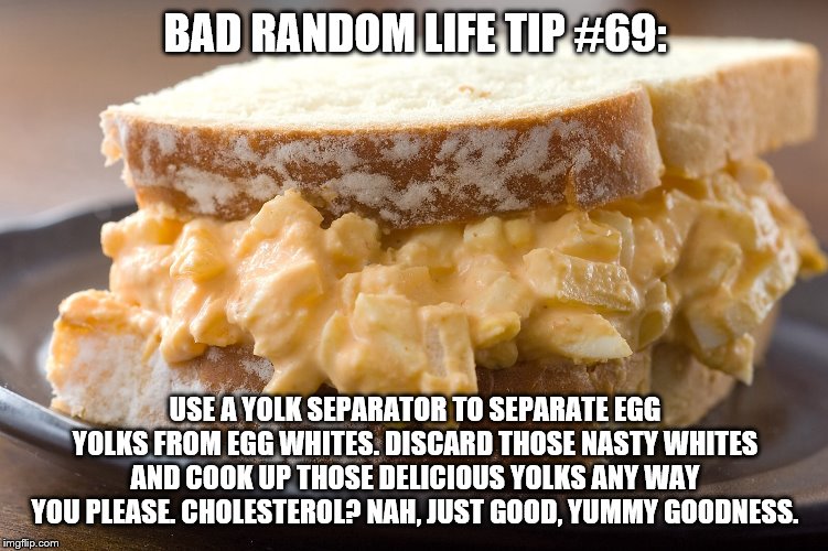 Egg salad sandwich  | BAD RANDOM LIFE TIP #69:; USE A YOLK SEPARATOR TO SEPARATE EGG YOLKS FROM EGG WHITES. DISCARD THOSE NASTY WHITES AND COOK UP THOSE DELICIOUS YOLKS ANY WAY YOU PLEASE. CHOLESTEROL? NAH, JUST GOOD, YUMMY GOODNESS. | image tagged in egg salad sandwich | made w/ Imgflip meme maker