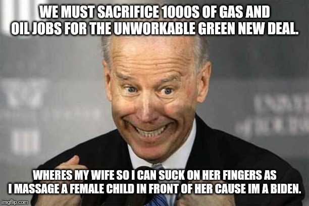 Joey Biden Jobs Philosophy for the Working Class | WE MUST SACRIFICE 1000S OF GAS AND OIL JOBS FOR THE UNWORKABLE GREEN NEW DEAL. WHERES MY WIFE SO I CAN SUCK ON HER FINGERS AS I MASSAGE A FEMALE CHILD IN FRONT OF HER CAUSE IM A BIDEN. | image tagged in joe biden,special kind of stupid,liberal logic,moron,maga,democrats | made w/ Imgflip meme maker